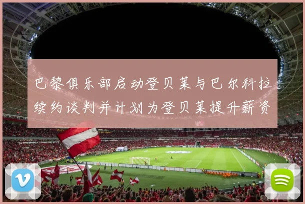 巴黎俱乐部启动登贝莱与巴尔科拉续约谈判并计划为登贝莱提升薪资待遇