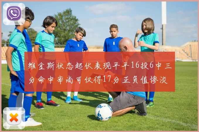 维金斯状态起伏表现平平16投6中三分命中率尚可仅得17分正负值惨淡12