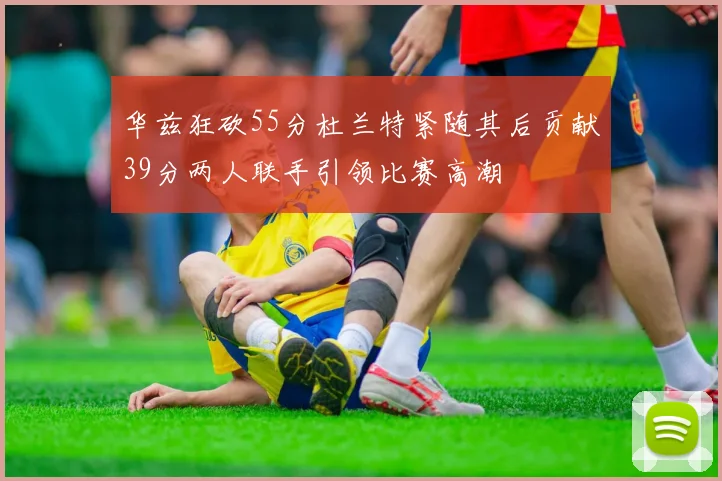 华兹狂砍55分杜兰特紧随其后贡献39分两人联手引领比赛高潮