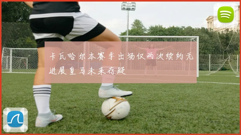 卡瓦哈尔本赛季出场仅两次续约无进展皇马未来存疑