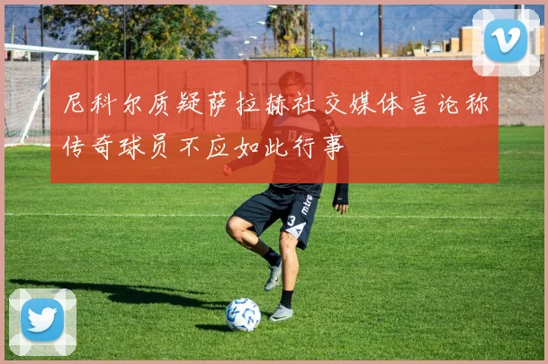 尼科尔质疑萨拉赫社交媒体言论称传奇球员不应如此行事