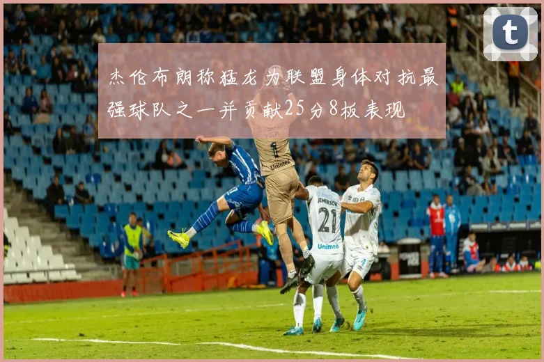 杰伦布朗称猛龙为联盟身体对抗最强球队之一并贡献25分8板表现